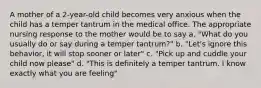 A mother of a 2-year-old child becomes very anxious when the child has a temper tantrum in the medical office. The appropriate nursing response to the mother would be to say a. "What do you usually do or say during a temper tantrum?" b. "Let's ignore this behavior, it will stop sooner or later" c. "Pick up and cuddle your child now please" d. "This is definitely a temper tantrum. I know exactly what you are feeling"