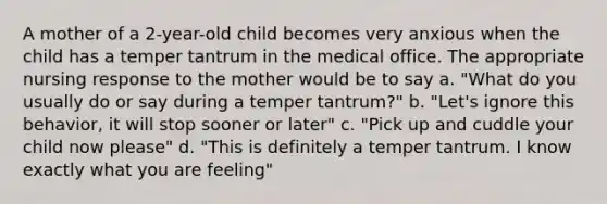 A mother of a 2-year-old child becomes very anxious when the child has a temper tantrum in the medical office. The appropriate nursing response to the mother would be to say a. "What do you usually do or say during a temper tantrum?" b. "Let's ignore this behavior, it will stop sooner or later" c. "Pick up and cuddle your child now please" d. "This is definitely a temper tantrum. I know exactly what you are feeling"