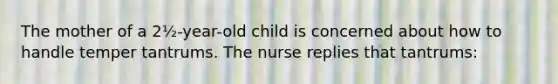 The mother of a 2½-year-old child is concerned about how to handle temper tantrums. The nurse replies that tantrums: