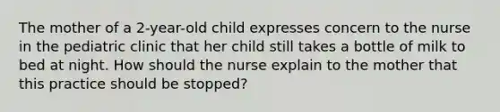 The mother of a 2-year-old child expresses concern to the nurse in the pediatric clinic that her child still takes a bottle of milk to bed at night. How should the nurse explain to the mother that this practice should be stopped?