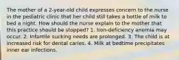 The mother of a 2-year-old child expresses concern to the nurse in the pediatric clinic that her child still takes a bottle of milk to bed a night. How should the nurse explain to the mother that this practice should be stopped? 1. Iron-deficiency anemia may occur. 2. Infantile sucking needs are prolonged. 3. The child is at increased risk for dental caries. 4. Milk at bedtime precipitates inner ear infections.