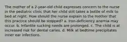 The mother of a 2-year-old child expresses concern to the nurse in the pediatric clinic that her child still takes a bottle of milk to bed at night. How should the nurse explain to the mother that this practice should be stopped? a. Iron-deficiency anemia may occur. b. Infantile sucking needs are prolonged. c. The child is at increased risk for dental caries. d. Milk at bedtime precipitates inner ear infections.