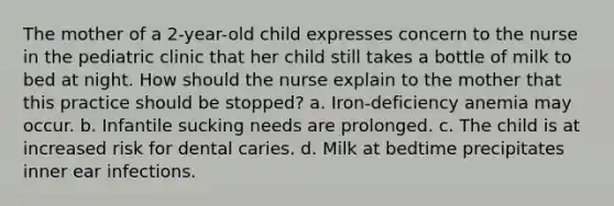 The mother of a 2-year-old child expresses concern to the nurse in the pediatric clinic that her child still takes a bottle of milk to bed at night. How should the nurse explain to the mother that this practice should be stopped? a. Iron-deficiency anemia may occur. b. Infantile sucking needs are prolonged. c. The child is at increased risk for dental caries. d. Milk at bedtime precipitates inner ear infections.