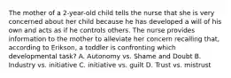 The mother of a 2-year-old child tells the nurse that she is very concerned about her child because he has developed a will of his own and acts as if he controls others. The nurse provides information to the mother to alleviate her concern recalling that, according to Erikson, a toddler is confronting which developmental task? A. Autonomy vs. Shame and Doubt B. Industry vs. initiative C. initiative vs. guilt D. Trust vs. mistrust