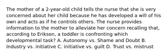 The mother of a 2-year-old child tells the nurse that she is very concerned about her child because he has developed a will of his own and acts as if he controls others. The nurse provides information to the mother to alleviate her concern recalling that, according to Erikson, a toddler is confronting which developmental task? A. Autonomy vs. Shame and Doubt B. Industry vs. initiative C. initiative vs. guilt D. Trust vs. mistrust