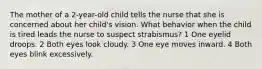 The mother of a 2-year-old child tells the nurse that she is concerned about her child's vision. What behavior when the child is tired leads the nurse to suspect strabismus? 1 One eyelid droops. 2 Both eyes look cloudy. 3 One eye moves inward. 4 Both eyes blink excessively.