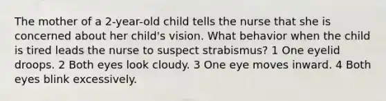 The mother of a 2-year-old child tells the nurse that she is concerned about her child's vision. What behavior when the child is tired leads the nurse to suspect strabismus? 1 One eyelid droops. 2 Both eyes look cloudy. 3 One eye moves inward. 4 Both eyes blink excessively.