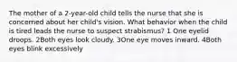 The mother of a 2-year-old child tells the nurse that she is concerned about her child's vision. What behavior when the child is tired leads the nurse to suspect strabismus? 1 One eyelid droops. 2Both eyes look cloudy. 3One eye moves inward. 4Both eyes blink excessively