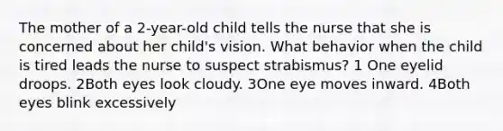 The mother of a 2-year-old child tells the nurse that she is concerned about her child's vision. What behavior when the child is tired leads the nurse to suspect strabismus? 1 One eyelid droops. 2Both eyes look cloudy. 3One eye moves inward. 4Both eyes blink excessively