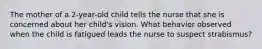 The mother of a 2-year-old child tells the nurse that she is concerned about her child's vision. What behavior observed when the child is fatigued leads the nurse to suspect strabismus?