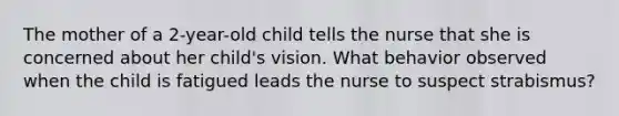 The mother of a 2-year-old child tells the nurse that she is concerned about her child's vision. What behavior observed when the child is fatigued leads the nurse to suspect strabismus?