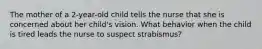 The mother of a 2-year-old child tells the nurse that she is concerned about her child's vision. What behavior when the child is tired leads the nurse to suspect strabismus?