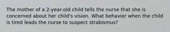 The mother of a 2-year-old child tells the nurse that she is concerned about her child's vision. What behavior when the child is tired leads the nurse to suspect strabismus?