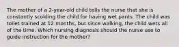 The mother of a 2-year-old child tells the nurse that she is constantly scolding the child for having wet pants. The child was toilet trained at 12 months, but since walking, the child wets all of the time. Which nursing diagnosis should the nurse use to guide instruction for the mother?