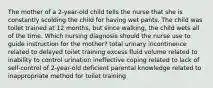 The mother of a 2-year-old child tells the nurse that she is constantly scolding the child for having wet pants. The child was toilet trained at 12 months, but since walking, the child wets all of the time. Which nursing diagnosis should the nurse use to guide instruction for the mother? total urinary incontinence related to delayed toilet training excess fluid volume related to inability to control urination ineffective coping related to lack of self-control of 2-year-old deficient parental knowledge related to inappropriate method for toilet training