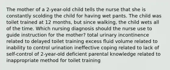 The mother of a 2-year-old child tells the nurse that she is constantly scolding the child for having wet pants. The child was toilet trained at 12 months, but since walking, the child wets all of the time. Which nursing diagnosis should the nurse use to guide instruction for the mother? total urinary incontinence related to delayed toilet training excess fluid volume related to inability to control urination ineffective coping related to lack of self-control of 2-year-old deficient parental knowledge related to inappropriate method for toilet training