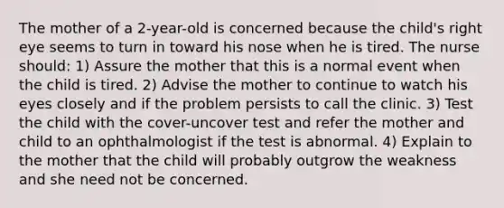 The mother of a 2-year-old is concerned because the child's right eye seems to turn in toward his nose when he is tired. The nurse should: 1) Assure the mother that this is a normal event when the child is tired. 2) Advise the mother to continue to watch his eyes closely and if the problem persists to call the clinic. 3) Test the child with the cover-uncover test and refer the mother and child to an ophthalmologist if the test is abnormal. 4) Explain to the mother that the child will probably outgrow the weakness and she need not be concerned.