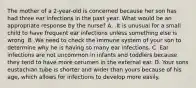 The mother of a 2-year-old is concerned because her son has had three ear infections in the past year. What would be an appropriate response by the nurse? A. .It is unusual for a small child to have frequent ear infections unless something else is wrong. B .We need to check the immune system of your son to determine why he is having so many ear infections. C .Ear infections are not uncommon in infants and toddlers because they tend to have more cerumen in the external ear. D. Your sons eustachian tube is shorter and wider than yours because of his age, which allows for infections to develop more easily.