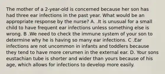 The mother of a 2-year-old is concerned because her son has had three ear infections in the past year. What would be an appropriate response by the nurse? A. .It is unusual for a small child to have frequent ear infections unless something else is wrong. B .We need to check the immune system of your son to determine why he is having so many ear infections. C .Ear infections are not uncommon in infants and toddlers because they tend to have more cerumen in the external ear. D. Your sons eustachian tube is shorter and wider than yours because of his age, which allows for infections to develop more easily.