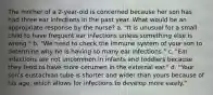 The mother of a 2-year-old is concerned because her son has had three ear infections in the past year. What would be an appropriate response by the nurse? a. "It is unusual for a small child to have frequent ear infections unless something else is wrong." b. "We need to check the immune system of your son to determine why he is having so many ear infections." c. "Ear infections are not uncommon in infants and toddlers because they tend to have more cerumen in the external ear." d. "Your son's eustachian tube is shorter and wider than yours because of his age, which allows for infections to develop more easily."