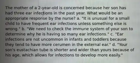 The mother of a 2-year-old is concerned because her son has had three ear infections in the past year. What would be an appropriate response by the nurse? a. "It is unusual for a small child to have frequent ear infections unless something else is wrong." b. "We need to check the immune system of your son to determine why he is having so many ear infections." c. "Ear infections are not uncommon in infants and toddlers because they tend to have more cerumen in the external ear." d. "Your son's eustachian tube is shorter and wider than yours because of his age, which allows for infections to develop more easily."