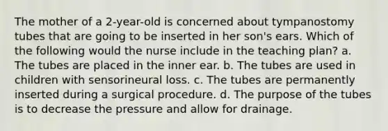 The mother of a 2-year-old is concerned about tympanostomy tubes that are going to be inserted in her son's ears. Which of the following would the nurse include in the teaching plan? a. The tubes are placed in the inner ear. b. The tubes are used in children with sensorineural loss. c. The tubes are permanently inserted during a surgical procedure. d. The purpose of the tubes is to decrease the pressure and allow for drainage.