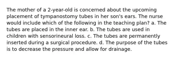 The mother of a 2-year-old is concerned about the upcoming placement of tympanostomy tubes in her son's ears. The nurse would include which of the following in the teaching plan? a. The tubes are placed in the inner ear. b. The tubes are used in children with sensorineural loss. c. The tubes are permanently inserted during a surgical procedure. d. The purpose of the tubes is to decrease the pressure and allow for drainage.