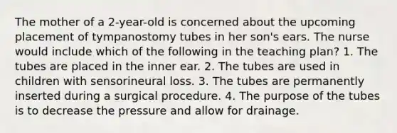 The mother of a 2-year-old is concerned about the upcoming placement of tympanostomy tubes in her son's ears. The nurse would include which of the following in the teaching plan? 1. The tubes are placed in the inner ear. 2. The tubes are used in children with sensorineural loss. 3. The tubes are permanently inserted during a surgical procedure. 4. The purpose of the tubes is to decrease the pressure and allow for drainage.