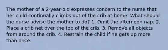 The mother of a 2-year-old expresses concern to the nurse that her child continually climbs out of the crib at home. What should the nurse advise the mother to do? 1. Omit the afternoon nap. 2. Place a crib net over the top of the crib. 3. Remove all objects from around the crib. 4. Restrain the child if he gets up more than once.