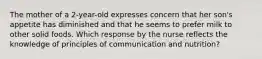 The mother of a 2-year-old expresses concern that her son's appetite has diminished and that he seems to prefer milk to other solid foods. Which response by the nurse reflects the knowledge of principles of communication and nutrition?