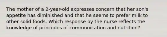 The mother of a 2-year-old expresses concern that her son's appetite has diminished and that he seems to prefer milk to other solid foods. Which response by the nurse reflects the knowledge of principles of communication and nutrition?