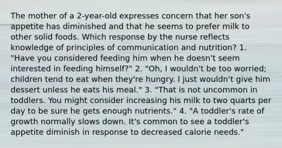 The mother of a 2-year-old expresses concern that her son's appetite has diminished and that he seems to prefer milk to other solid foods. Which response by the nurse reflects knowledge of principles of communication and nutrition? 1. "Have you considered feeding him when he doesn't seem interested in feeding himself?" 2. "Oh, I wouldn't be too worried; children tend to eat when they're hungry. I just wouldn't give him dessert unless he eats his meal." 3. "That is not uncommon in toddlers. You might consider increasing his milk to two quarts per day to be sure he gets enough nutrients." 4. "A toddler's rate of growth normally slows down. It's common to see a toddler's appetite diminish in response to decreased calorie needs."