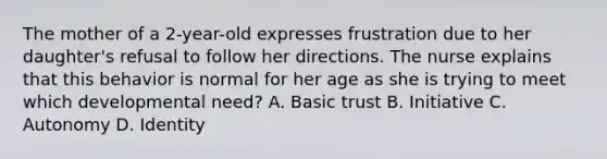 The mother of a 2-year-old expresses frustration due to her daughter's refusal to follow her directions. The nurse explains that this behavior is normal for her age as she is trying to meet which developmental need? A. Basic trust B. Initiative C. Autonomy D. Identity