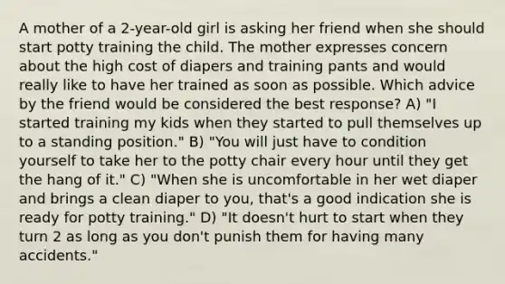 A mother of a 2-year-old girl is asking her friend when she should start potty training the child. The mother expresses concern about the high cost of diapers and training pants and would really like to have her trained as soon as possible. Which advice by the friend would be considered the best response? A) "I started training my kids when they started to pull themselves up to a standing position." B) "You will just have to condition yourself to take her to the potty chair every hour until they get the hang of it." C) "When she is uncomfortable in her wet diaper and brings a clean diaper to you, that's a good indication she is ready for potty training." D) "It doesn't hurt to start when they turn 2 as long as you don't punish them for having many accidents."