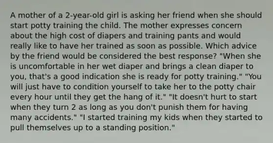 A mother of a 2-year-old girl is asking her friend when she should start potty training the child. The mother expresses concern about the high cost of diapers and training pants and would really like to have her trained as soon as possible. Which advice by the friend would be considered the best response? "When she is uncomfortable in her wet diaper and brings a clean diaper to you, that's a good indication she is ready for potty training." "You will just have to condition yourself to take her to the potty chair every hour until they get the hang of it." "It doesn't hurt to start when they turn 2 as long as you don't punish them for having many accidents." "I started training my kids when they started to pull themselves up to a standing position."