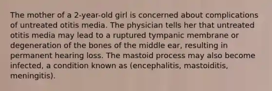 The mother of a 2-year-old girl is concerned about complications of untreated otitis media. The physician tells her that untreated otitis media may lead to a ruptured tympanic membrane or degeneration of the bones of the middle ear, resulting in permanent hearing loss. The mastoid process may also become infected, a condition known as (encephalitis, mastoiditis, meningitis).