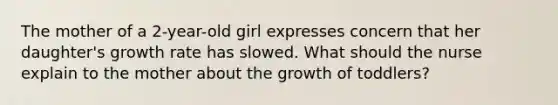 The mother of a 2-year-old girl expresses concern that her daughter's growth rate has slowed. What should the nurse explain to the mother about the growth of toddlers?