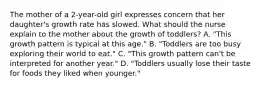 The mother of a 2-year-old girl expresses concern that her daughter's growth rate has slowed. What should the nurse explain to the mother about the growth of toddlers? A. "This growth pattern is typical at this age." B. "Toddlers are too busy exploring their world to eat." C. "This growth pattern can't be interpreted for another year." D. "Toddlers usually lose their taste for foods they liked when younger."