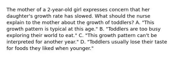 The mother of a 2-year-old girl expresses concern that her daughter's growth rate has slowed. What should the nurse explain to the mother about the growth of toddlers? A. "This growth pattern is typical at this age." B. "Toddlers are too busy exploring their world to eat." C. "This growth pattern can't be interpreted for another year." D. "Toddlers usually lose their taste for foods they liked when younger."