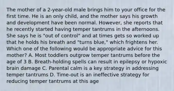 The mother of a 2-year-old male brings him to your office for the first time. He is an only child, and the mother says his growth and development have been normal. However, she reports that he recently started having temper tantrums in the afternoons. She says he is "out of control" and at times gets so worked up that he holds his breath and "turns blue," which frightens her. Which one of the following would be appropriate advice for this mother? A. Most toddlers outgrow temper tantrums before the age of 3 B. Breath-holding spells can result in epilepsy or hypoxic brain damage C. Parental calm is a key strategy in addressing temper tantrums D. Time-out is an ineffective strategy for reducing temper tantrums at this age