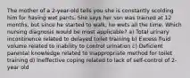 The mother of a 2-year-old tells you she is constantly scolding him for having wet pants. She says her son was trained at 12 months, but since he started to walk, he wets all the time. Which nursing diagnosis would be most applicable? a) Total urinary incontinence related to delayed toilet training b) Excess fluid volume related to inability to control urination c) Deficient parental knowledge related to inappropriate method for toilet training d) Ineffective coping related to lack of self-control of 2-year old