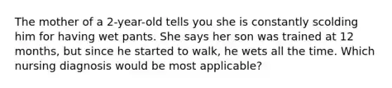 The mother of a 2-year-old tells you she is constantly scolding him for having wet pants. She says her son was trained at 12 months, but since he started to walk, he wets all the time. Which nursing diagnosis would be most applicable?