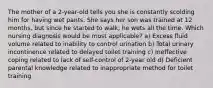 The mother of a 2-year-old tells you she is constantly scolding him for having wet pants. She says her son was trained at 12 months, but since he started to walk, he wets all the time. Which nursing diagnosis would be most applicable? a) Excess fluid volume related to inability to control urination b) Total urinary incontinence related to delayed toilet training c) Ineffective coping related to lack of self-control of 2-year old d) Deficient parental knowledge related to inappropriate method for toilet training