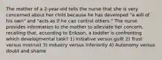 The mother of a 2-year-old tells the nurse that she is very concerned about her child because he has developed "a will of his own" and "acts as if he can control others." The nurse provides information to the mother to alleviate her concern, recalling that, according to Erikson, a toddler is confronting which developmental task? 1) Initiative versus guilt 2) Trust versus mistrust 3) Industry versus inferiority 4) Autonomy versus doubt and shame