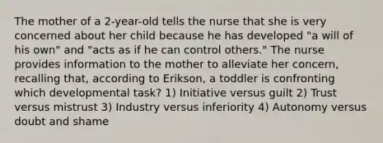 The mother of a 2-year-old tells the nurse that she is very concerned about her child because he has developed "a will of his own" and "acts as if he can control others." The nurse provides information to the mother to alleviate her concern, recalling that, according to Erikson, a toddler is confronting which developmental task? 1) Initiative versus guilt 2) Trust versus mistrust 3) Industry versus inferiority 4) Autonomy versus doubt and shame