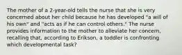 The mother of a 2-year-old tells the nurse that she is very concerned about her child because he has developed "a will of his own" and "acts as if he can control others." The nurse provides information to the mother to alleviate her concern, recalling that, according to Erikson, a toddler is confronting which developmental task?