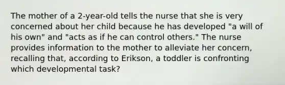 The mother of a 2-year-old tells the nurse that she is very concerned about her child because he has developed "a will of his own" and "acts as if he can control others." The nurse provides information to the mother to alleviate her concern, recalling that, according to Erikson, a toddler is confronting which developmental task?