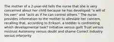 The mother of a 2-year-old tells the nurse that she is very concerned about her child because he has developed "a will of his own" and "acts as if he can control others." The nurse provides information to the mother to alleviate her concern, recalling that, according to Erikson, a toddler is confronting which developmental task? Initiative versus guilt Trust versus mistrust Autonomy versus doubt and shame Correct Industry versus inferiority