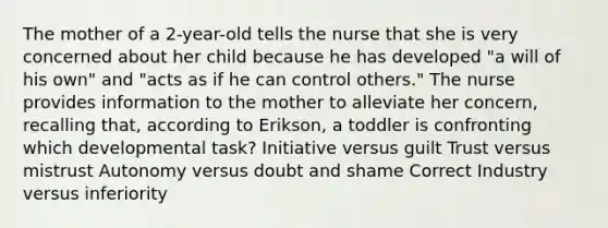 The mother of a 2-year-old tells the nurse that she is very concerned about her child because he has developed "a will of his own" and "acts as if he can control others." The nurse provides information to the mother to alleviate her concern, recalling that, according to Erikson, a toddler is confronting which developmental task? Initiative versus guilt Trust versus mistrust Autonomy versus doubt and shame Correct Industry versus inferiority