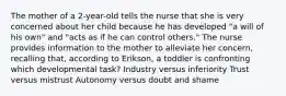 The mother of a 2-year-old tells the nurse that she is very concerned about her child because he has developed "a will of his own" and "acts as if he can control others." The nurse provides information to the mother to alleviate her concern, recalling that, according to Erikson, a toddler is confronting which developmental task? Industry versus inferiority Trust versus mistrust Autonomy versus doubt and shame